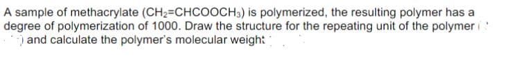 A sample of methacrylate (CH2=CHCOOCH3) is polymerized, the resulting polymer has a
degree of polymerization of 1000. Draw the structure for the repeating unit of the polymer
and calculate the polymer's molecular weigh:
