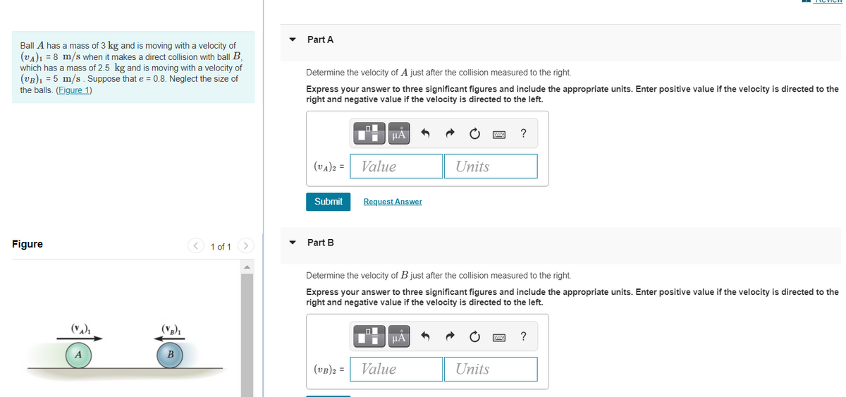 Part A
Ball A has a mass of 3 kg and is moving with a velocity of
(vA)ı = 8 m/s when it makes a direct collision with ball B,
which has a mass of 2.5 kg and is moving with a velocity of
(vB)1 = 5 m/s. Suppose that e = 0.8. Neglect the size of
the balls. (Figure 1)
Determine the velocity of A just after the collision measured to the right.
Express your answer to three significant figures and include the appropriate units. Enter positive value if the velocity is directed to the
right and negative value if the velocity is directed to the left.
HA
?
(va)2 =
Value
Units
Submit
Request Answer
Figure
< 1 of 1
Part B
Determine the velocity of B just after the collision measured to the right.
Express your answer to three significant figures and include the appropriate units. Enter positive value if the velocity is directed to the
right and negative value if the velocity is directed to the left.
HA
?
B
(vB)2 =
Value
Units
