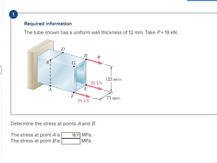 Required information
The tube shown has a uniform wall thickness of 12 mm. Take P = 19 kN.
D
HP
E
28 KN
28 KN
Determine the stress at points A and B.
16.11 MPa.
The stress at point A is
The stress at point B is
MPa.
125 mm
75 mm