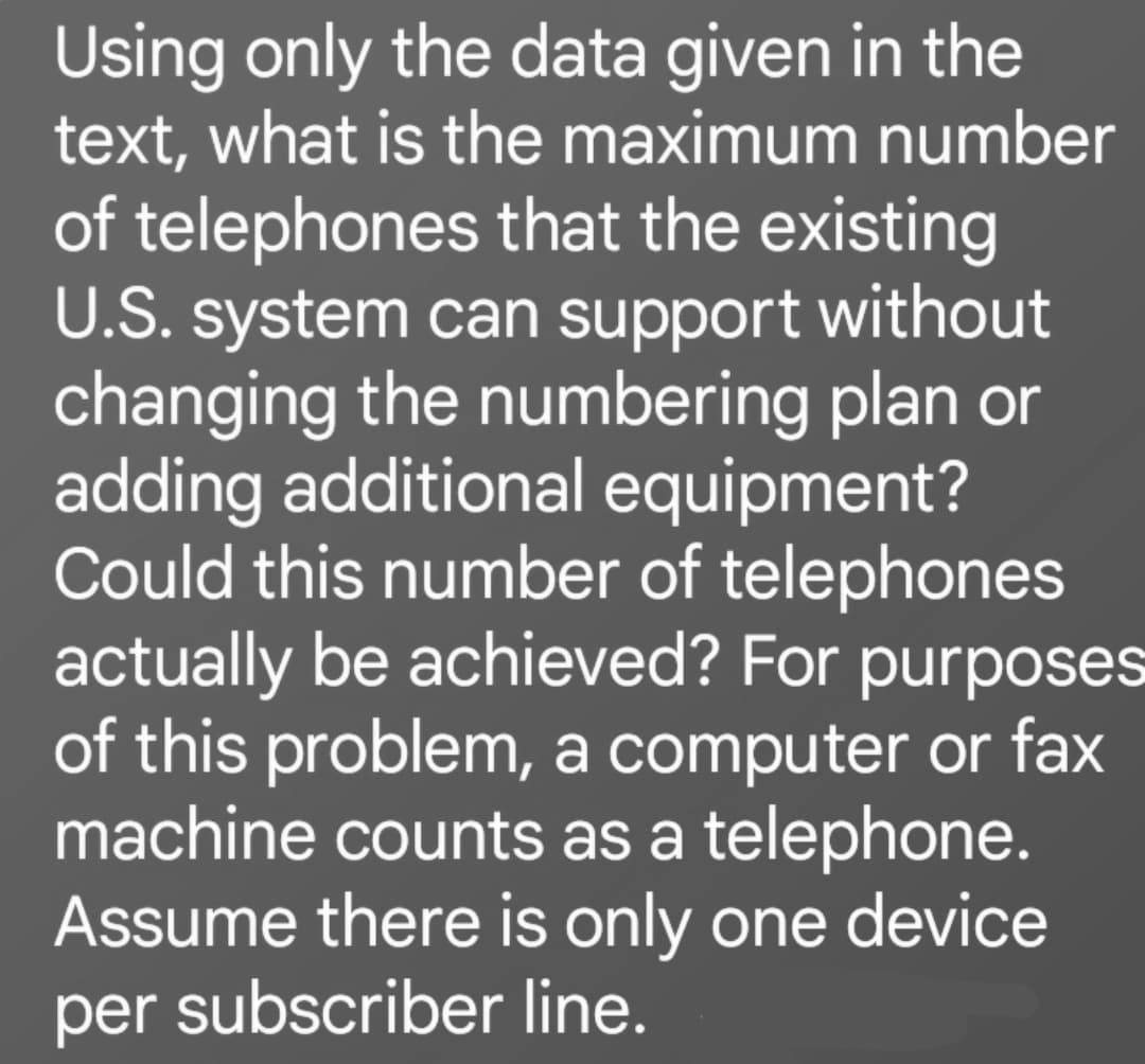 Using only the data given in the
text, what is the maximum number
of telephones that the existing
U.S. system can support without
changing the numbering plan or
adding additional equipment?
Could this number of telephones
actually be achieved? For purposes
of this problem, a computer or fax
machine counts as a telephone.
Assume there is only one device
per subscriber line.