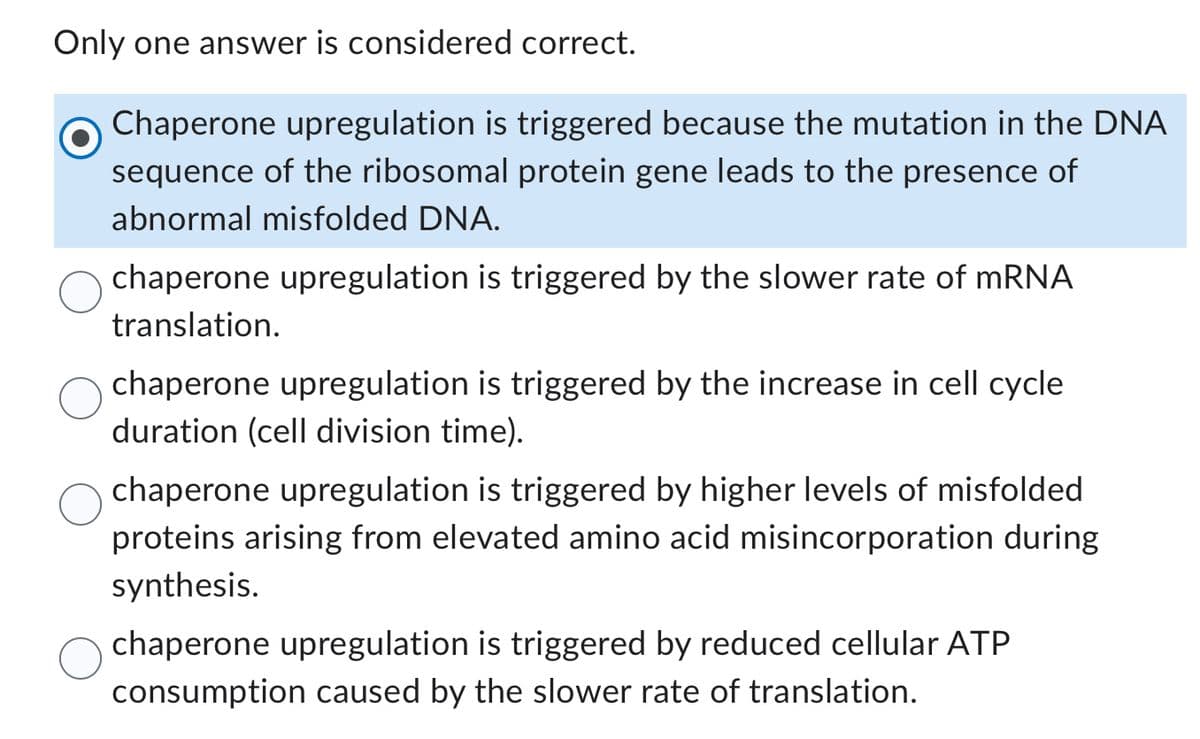 Only one answer is considered correct.
Chaperone upregulation is triggered because the mutation in the DNA
sequence of the ribosomal protein gene leads to the presence of
abnormal misfolded DNA.
chaperone upregulation is triggered by the slower rate of mRNA
translation.
chaperone upregulation is triggered by the increase in cell cycle
duration (cell division time).
chaperone upregulation is triggered by higher levels of misfolded
proteins arising from elevated amino acid misincorporation during
synthesis.
chaperone upregulation is triggered by reduced cellular ATP
consumption caused by the slower rate of translation.