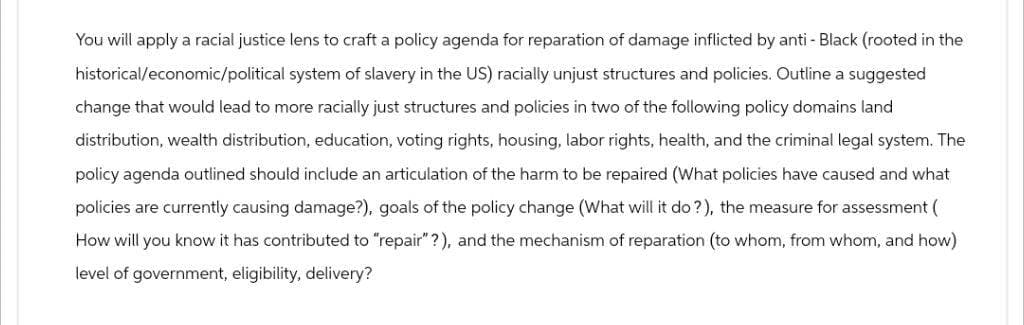 You will apply a racial justice lens to craft a policy agenda for reparation of damage inflicted by anti - Black (rooted in the
historical/economic/political system of slavery in the US) racially unjust structures and policies. Outline a suggested
change that would lead to more racially just structures and policies in two of the following policy domains land
distribution, wealth distribution, education, voting rights, housing, labor rights, health, and the criminal legal system. The
policy agenda outlined should include an articulation of the harm to be repaired (What policies have caused and what
policies are currently causing damage?), goals of the policy change (What will it do?), the measure for assessment (
How will you know it has contributed to "repair"?), and the mechanism of reparation (to whom, from whom, and how)
level of government, eligibility, delivery?