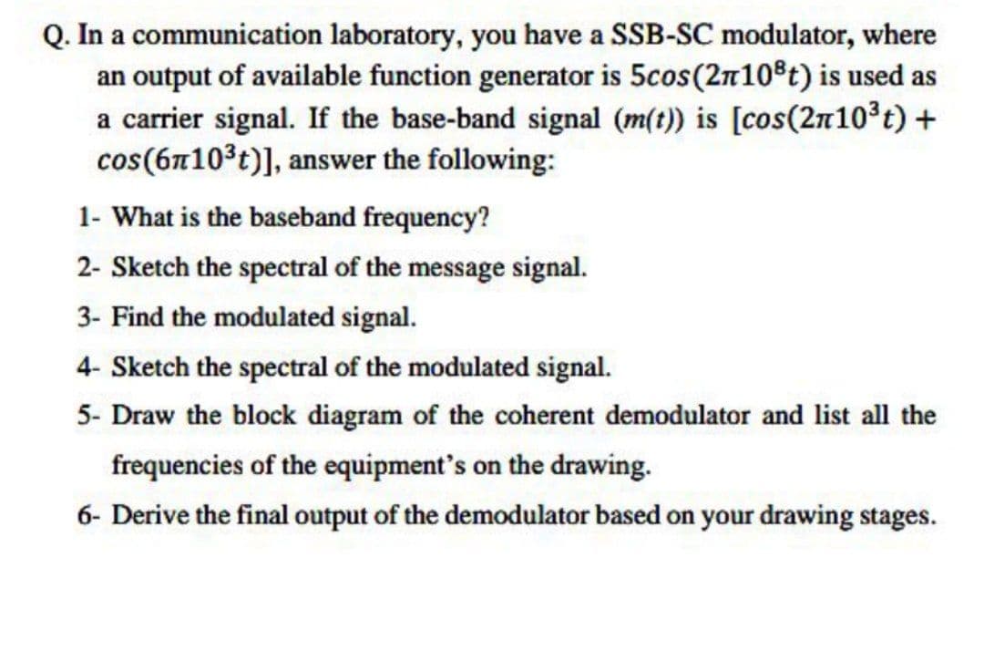 Q. In a
communication laboratory, you have a SSB-SC modulator, where
an output of available function generator is 5cos (27108t) is used as
a carrier signal. If the base-band signal (m(t)) is [cos(2n10³ t) +
cos (6710³t)], answer the following:
1- What is the baseband frequency?
2- Sketch the spectral of the message signal.
3- Find the modulated signal.
4- Sketch the spectral of the modulated signal.
5- Draw the block diagram of the coherent demodulator and list all the
frequencies of the equipment's on the drawing.
6- Derive the final output of the demodulator based on your drawing stages.