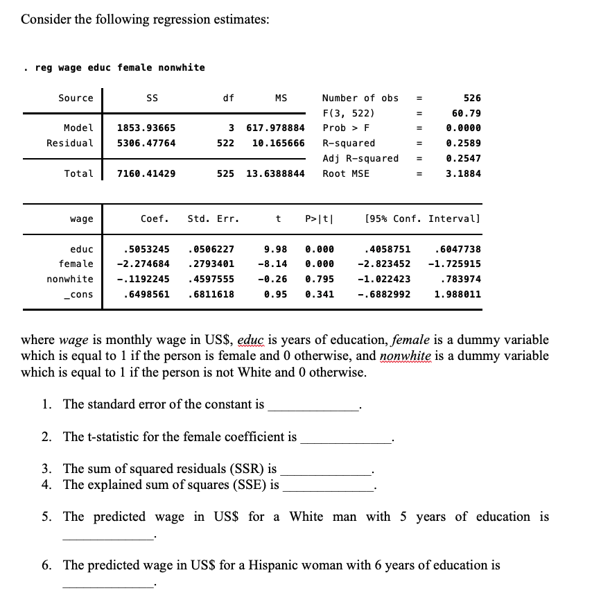 Consider the following regression estimates:
reg wage educ female nonwhite
Source
SS
df MS
526
60.79
1853.93665
617.978884
0.0000
Model
Residual 5306.47764
3
522 10.165666
0.2589
0.2547
Total
7160.41429
525 13.6388844
3.1884
wage
t P>|t|
[95% Conf. Interval]
.4058751
.6047738
-2.823452
-1.725915
educ
.5053245
female -2.274684
nonwhite -.1192245
_cons .6498561
. 0506227
9.98 0.000
.2793401 -8.14 0.000
.4597555 -0.26 0.795
.6811618
0.95 0.341
-1.022423
.783974
I
-.6882992
1.988011
where wage is monthly wage in US$, educ is years of education, female is a dummy variable
which is equal to 1 if the person is female and 0 otherwise, and nonwhite is a dummy variable
which is equal to 1 if the person is not White and 0 otherwise.
1. The standard error of the constant is
2. The t-statistic for the female coefficient is
3. The sum of squared residuals (SSR) is
4. The explained sum of squares (SSE) is
5. The predicted wage in US$ for a White man with 5 years of education is
6. The predicted wage in US$ for a Hispanic woman with 6 years of education is
Coef. Std. Err.
Number of obs
F(3, 522)
Prob > F
R-squared
Adj R-squared
Root MSE
=
|| || ||
=
11