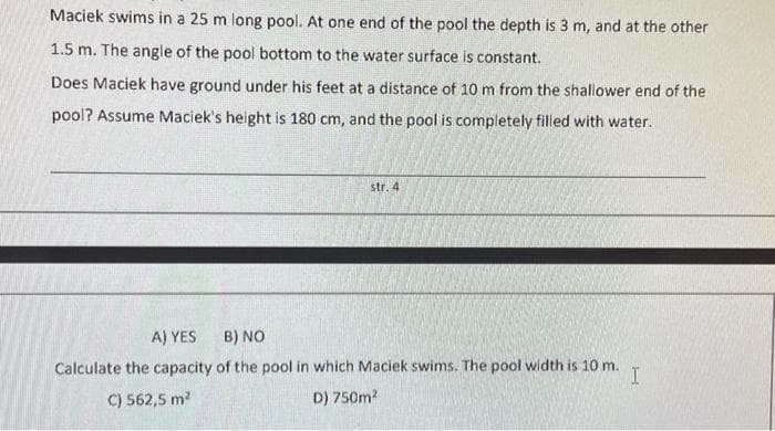 Maciek swims in a 25 m long pool. At one end of the pool the depth is 3 m, and at the other
1.5 m. The angle of the pool bottom to the water surface is constant.
Does Maciek have ground under his feet at a distance of 10 m from the shallower end of the
pool? Assume Maciek's height is 180 cm, and the pool is completely filled with water.
str. 4
A) YES
B) NO
Calculate the capacity of the pool in which Maciek swims. The pool width is 10m.
C) 562,5 m?
D) 750m?
