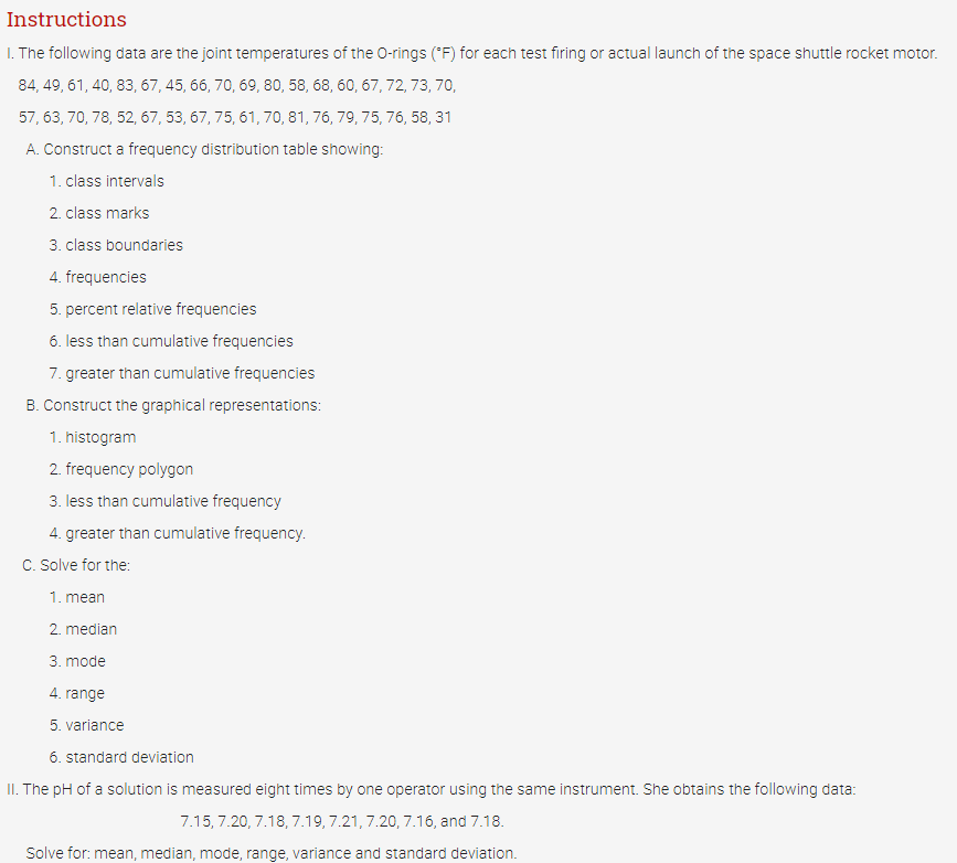Instructions
I. The following data are the joint temperatures of the 0-rings ("F) for each test firing or actual launch of the space shuttle rocket motor.
84, 49, 61, 40, 83, 67, 45, 66, 70, 69, 80, 58, 68, 60, 67,72, 73, 70,
57, 63, 70, 78, 52, 67, 53, 67, 75, 61, 70, 81, 76, 79, 75, 76, 58, 31
A. Construct a frequency distribution table showing:
1. class intervals
2. class marks
3. class boundaries
4. frequencies
5. percent relative frequencies
6. less than cumulative frequencies
7. greater than cumulative frequencies
B. Construct the graphical representations:
1. histogram
2. frequency polygon
3. less than cumulative frequency
4. greater than cumulative frequency.
C. Solve for the:
1. mean
2. median
3. mode
4. range
5. variance
6. standard deviation
II. The pH of a solution is measured eight times by one operator using the same instrument. She obtains the following data:
7.15, 7.20, 7.18, 7.19, 7.21, 7.20, 7.16, and 7.18.
Solve for: mean, median, mode, range, variance and standard deviation.
