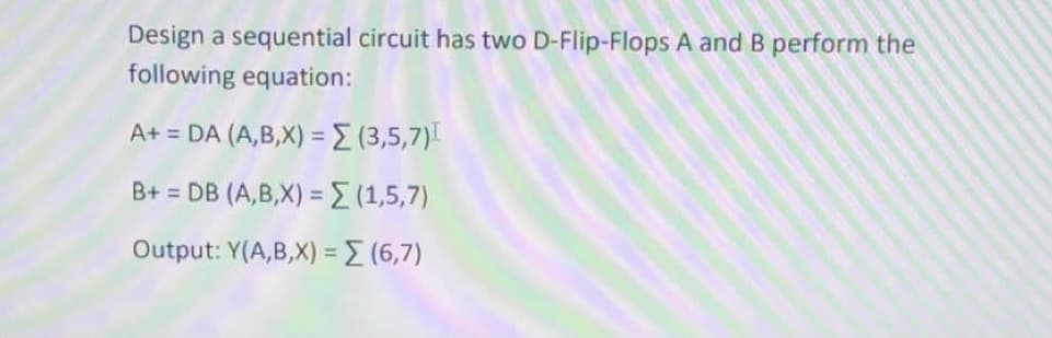 Design a sequential circuit has two D-Flip-Flops A and B perform the
following equation:
A+ = DA (A,B,X) = (3,5,7)
B+ = DB (A,B,X) ={(1,5,7)
Output: Y(A,B,X) = (6,7)
