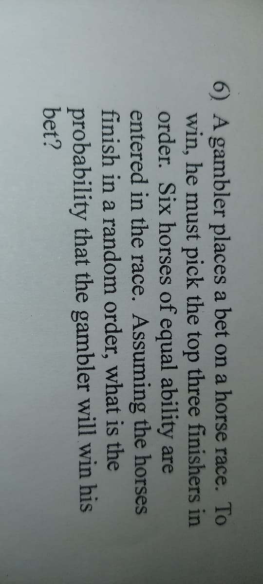 6) A gambler places a bet on a horse race. To
win, he must pick the top three finishers in
order. Six horses of equal ability are
entered in the race. Assuming the horses
finish in a random order, what is the
probability that the gambler will win his
bet?
