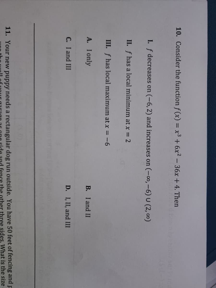 10. Consider the function f (x) = x³ + 6x² – 36x +4. Then
I. f decreases on (-6, 2) and increases on (-o, -6) U (2, 0)
II. f has a local minimum at x = 2
III. f has local maximum at x = -6
A. I only
B. I and II
C. I and III
D. I, II, and III
11. Your new puppy needs a rectangular dog run outside. You have 50 feet of fencing and p
fence the other three sides. What is the size
