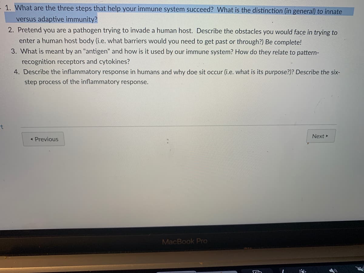 1. What are the three steps that help your immune system succeed? What is the distinction (in general) to innate
versus adaptive immunity?
2. Pretend you are a pathogen trying to invade a human host. Describe the obstacles you would face in trying to
enter a human host body (i.e. what barriers would you need to get past or through?) Be complete!
3. What is meant by an "antigen" and how is it used by our immune system? How do they relate to pattern-
recognition receptors and cytokines?
4. Describe the inflammatory response in humans and why doe sit occur (i.e. what is its purpose?)? Describe the six-
step process of the inflammatory response.
Next »
« Previous
MacBook Pro
