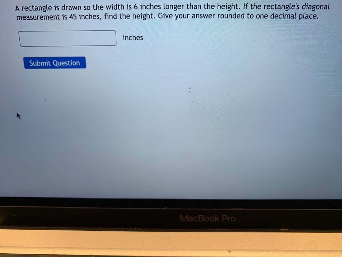 A rectangle is drawn so the width is 6 inches longer than the height. If the rectangle's diagonal
measurement is 45 inches, find the height. Give your answer rounded to one decimal place.
inches
Submit Question
MacBook Pro
