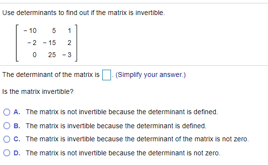 Use determinants to find out if the matrix is invertible.
- 10
1
- 2
- 15
2
-
25 - 3
The determinant of the matrix is
(Simplify your answer.)
Is the matrix invertible?
O A. The matrix is not invertible because the determinant is defined.
O B. The matrix is invertible because the determinant is defined.
O c. The matrix is invertible because the determinant of the matrix is not zero.
O D. The matrix is not invertible because the determinant is not zero.
