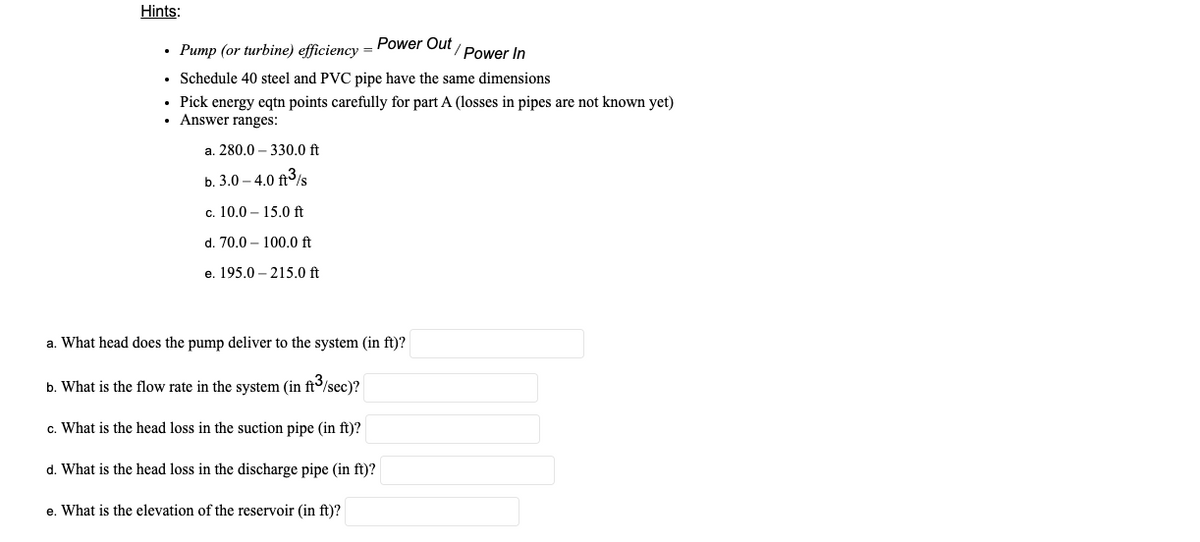 Hints:
Power Out
• Pump (or turbine) efficiency =
Power In
Schedule 40 steel and PVC pipe have the same dimensions
• Pick energy eqtn points carefully for part A (losses in pipes are not known yet)
• Answer ranges:
a. 280.0 – 330.0 ft
b. 3.0 – 4.0 ft3/s
c. 10.0 – 15.0 ft
d. 70.0 – 100.0 ft
e. 195.0 – 215.0 ft
a. What head does the pump deliver to the system (in ft)?
b. What is the flow rate in the system (in ft/sec)?
c. What is the head loss in the suction pipe (in ft)?
d. What is the head loss in the discharge pipe (in ft)?
e. What is the elevation of the reservoir (in ft)?
