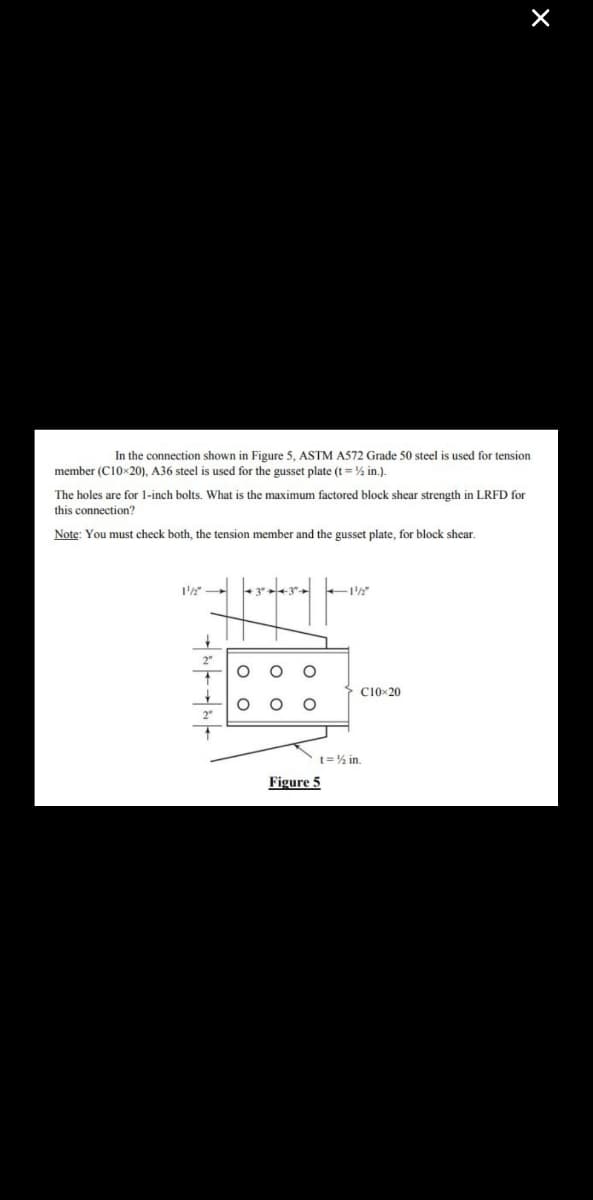 In the connection shown in Figure 5, ASTM A572 Grade 50 steel is used for tension
member (C10x20), A36 steel is used for the gusset plate (t = ½ in.).
The holes are for 1-inch bolts. What is the maximum factored block shear strength in LRFD for
this connection?
Note: You must check both, the tension member and the gusset plate, for block shear.
1¹/2"
+
O
O
Figure 5
C10x20
X
t=½ in.