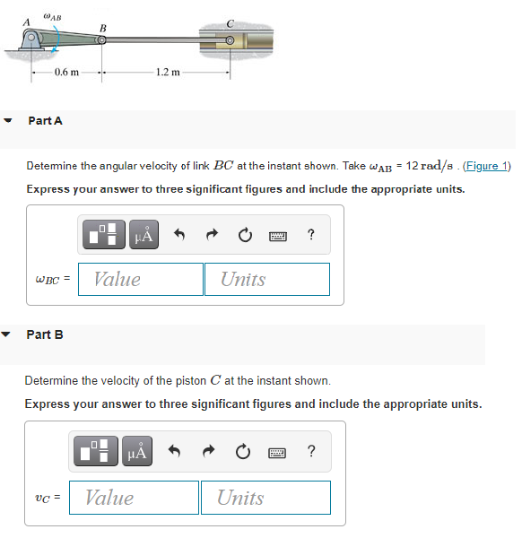 AB
A
B
0,6 m
1.2 m
Part A
Detemine the angular velocity of link BC at the instant shown. Take waB = 12 rad/s. (Figure 1)
Express your answer to three significant figures and include the appropriate units.
HA
?
Value
Units
WBC =
Part B
Determine the velocity of the piston C at the instant shown.
Express your answer to three significant figures and include the appropriate units.
HẢ
vC =
Value
Units
