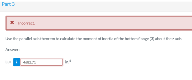 Part 3
X Incorrect.
Use the parallel axis theorem to calculate the moment of inertia of the bottom flange (3) about the z axis.
Answer:
13= i 4682.71
in.4
