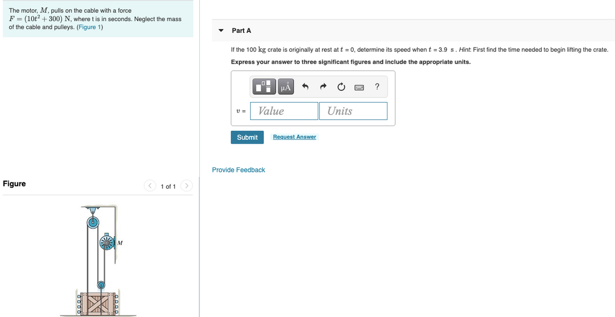 ### Problem Statement

**The motor, \( M \), pulls on the cable with a force \( F = (10t^2 + 300) \) N, where \( t \) is in seconds. Neglect the mass of the cable and pulleys.**

(Figure 1 is provided)

### Figure Description
The figure depicts a mechanical setup involving a motor, \( M \), connected to a pulley system that lifts a crate. The cable from the motor wraps around the pulley and attaches to the crate at the bottom. The pulleys change the direction of the force exerted by the motor, enabling the vertical lifting of the crate.

### Task

#### Part A
If the 100 kg crate is originally at rest at \( t = 0 \), determine its speed when \( t = 3.9 \) s. 

*Hint:* First, find the time needed to begin lifting the crate.

**Express your answer to three significant figures and include the appropriate units.**

\[ v = \_{\mathrm{Value}} \_{\mathrm{Units}} \]

**Input your answer and submit:**

Submit | Request Answer