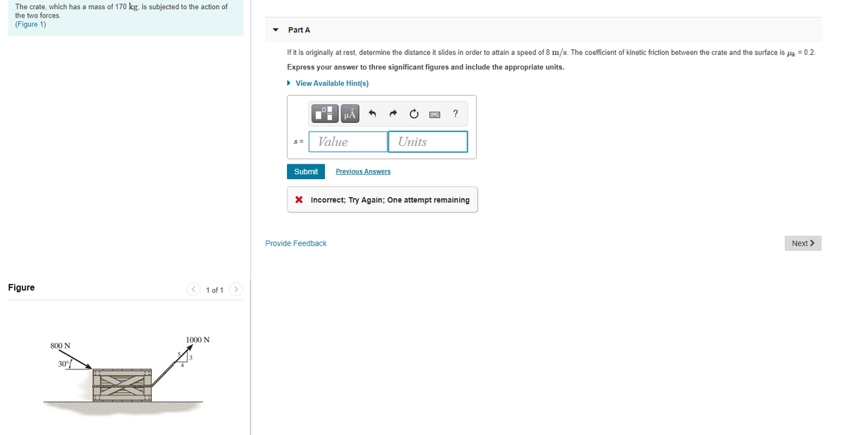 The crate, which has a mass of 170 kg, is subjected to the action of
the two forces.
(Figure 1)
Part A
If it is originally at rest, determine the distance it slides in order to attain a speed of 8 m/s. The coefficient of kinetic friction between the crate and the surface is u = 0.2.
Express your answer to three significant figures and include the appropriate units.
• View Available Hint(s)
HA
S =
Value
Units
Submit
Previous Answers
X Incorrect; Try Again; One attempt remaining
Provide Feedback
Next >
Figure
< 1 of 1
1000 N
800 N
30°
