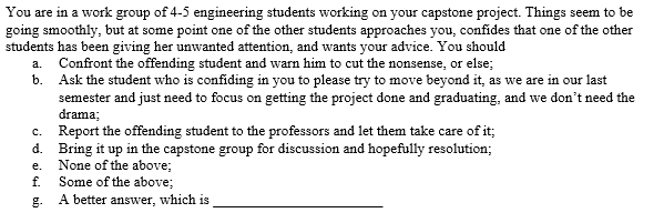 You are in a work group of 4-5 engineering students working on your capstone project. Things seem to be
going smoothly, but at some point one of the other students approaches you, confides that one of the other
students has been giving her unwanted attention, and wants your advice. You should
a. Confront the offending student and warn him to cut the nonsense, or else;
b. Ask the student who is confiding in you to please try to move beyond it, as we are in our last
semester and just need to focus on getting the project done and graduating, and we don't need the
drama;
c. Report the offending student to the professors and let them take care of it;
d. Bring it up in the capstone group for discussion and hopefully resolution;
None of the above;
Some of the above;
е.
f.
g. A better answer, which is
