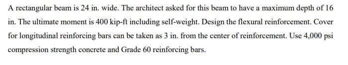 A rectangular beam is 24 in. wide. The architect asked for this beam to have a maximum depth of 16
in. The ultimate moment is 400 kip-ft including self-weight. Design the flexural reinforcement. Cover
for longitudinal reinforcing bars can be taken as 3 in. from the center of reinforcement. Use 4,000 psi
compression strength concrete and Grade 60 reinforcing bars.