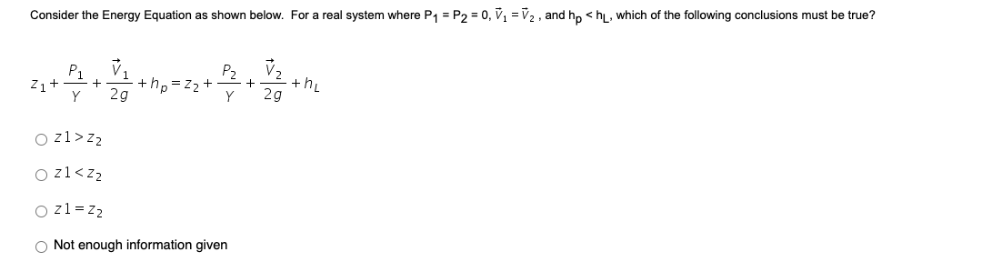 Consider the Energy Equation as shown below. For a real system where P1 = P2 = 0, V, =v2 , and hp < h, which of the following conclusions must be true?
P2
P1
Z1+
+hp =z2 +
2g
+hL
2g
Y
Y
O zl>z2
O zl<z2
O z1 = z2
O Not enough information given
