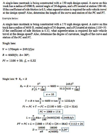 A single-lane racetrack is being constructed with a 150 mph design speed. A curve on this
track has a radius of 4500 ft, central angle of 30 degrees, and a PI located at station 150+40.
If the coefficient of side friction is 0.3, what superelevation is required for safe vehicle travel
at the design speed? Also, determine the length of the curve and station of the PC and PT.
Example Below:
A single-lane racetrack is being constructed with a 170 mph design speed. A curve on this
track has a radius of 4600 ft, central angle of 30 degrees, and a PI located at station 1100-50.
If the coefficient of side friction is 0.32, what superelevation is required for safe vehicle
travel at the design speed? Also, determine the degree of curvature, length of the curve and
station of the PC and PT.
Single lane
V = 170mph = 249.3fps
R = 4600ft; A= 30⁰;
PI = 1100 + 50; f = 0.32
Single lane Ry = R
V²
€
8(fs + 100)
Ry= R=-
T= Rx tan
→ 4600 =
e = 10
A
30
2x tan= =4600 x tan = 1232.6ft
PI = PC +T PC (1100+50)-(12+ 32.6)
PC = 1088 +17.4
D=
249.3²
32.2 (0.32 + 100)
17
L= -RA=
180
(4600)(30) = 2408.6ft
180
PT = PC + L = (1088 +17.4)+(24+08.6) 1112+26
18000 18000
#R
x(4600)
=
= 1.24°