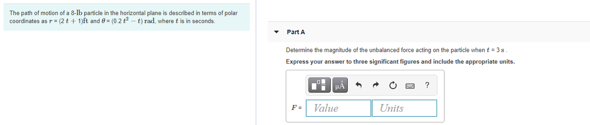 The path of motion of a 8-lb particle in the horizontal plane is described in terms of polar
coordinates as r = (2 t + 1)ft and 0 = (0.2 t2 – t) rad, wheret is in seconds.
Part A
Determine the magnitude of the unbalanced force acting on the particle when t = 3 s.
Express your answer to three significant figures and include the appropriate units.
HA
?
F =
Value
Units
