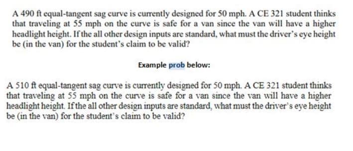 ### Design of Equal-Tangent Sag Curves: Considerations for Headlight Height

#### Problem Statement:

**Given:**
- A 490 ft equal-tangent sag curve is currently designed for 50 mph.
- A student from CE 321 suggests that traveling at 55 mph on the curve is safe for a van with a higher headlight height.

**Question:**
- If all other design parameters are standard, what must the driver's eye height be (in the van) to support the student's claim?

**Example Problem:**
- A 510 ft equal-tangent sag curve is currently designed for 50 mph.
- A CE 321 student believes that traveling at 55 mph on the curve is safe for a van because the van has a higher headlight height.

**Question in Example:**
- What must the driver's eye height be (in the van) for the student’s belief to be valid, assuming all other design inputs are standard?

### Explanation:

This problem revolves around the design of equal-tangent sag curves and the impact of vehicle headlight height on safe traveling speeds. When curves are designed, one critical aspect is ensuring that drivers can see far enough ahead to stop safely if necessary.

**Key Concepts:**
1. **Sag Curve:** A vertical curve where the initial slope is descending and then ascending, forming a ‘sag’ in the road.
2. **Design Speed:** The speed at which the curve is originally designed to be safely traversed.
3. **Headlight Height:** The height at which headlights project light on the road, which influences the driver's visibility.

**Considerations:**
- The equation to determine the minimum radius or length of the sag curve often includes terms for headlight height and reaction time.
- If the headlight height increases, the distance the light projects also increases, leading to better visibility and potentially allowing for higher speeds.

The original and example problems require recalculating the curve design with the new headlight height to verify the claim. Assuming standard inputs such as:
- Perception-reaction time.
- Coefficient of friction.
- Deceleration rate.

These a well-known parameters in road design can be used in conjunction with the given headlight height to find the required adjustments for safety at different speeds.