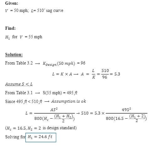 ### Example Problem: Sag Curve Design

---

#### Given:
- \( V = 50 \ \text{mph} \)
- \( L = 510'\ \text{sag curve} \)

---

#### Find:
- \( H_1 \) for \( V = 55 \ \text{mph} \)

---

#### Solution:

1. **From Table 3.2**: 
    \[
    K_{\text{design}} (50 \ \text{mph}) = 96
    \]

2. **Compute \( A \)**:
    \[
    L = K \times A \implies A = \frac{L}{K} = \frac{510}{96} = 5.3
    \]

3. **Assume \( S \leq L \)**

4. **From Table 3.1**:
    \[
    S (55 \ \text{mph}) = 495'
    \]

5. **Since \( 495' < 510' \)** the assumption is okay.

6. **Calculation using the formula**:
    \[
    L = \frac{AS^2}{800(H_c - \frac{(H_1 + H_2)}{2})} \implies 510 = 5.3 \times \frac{495^2}{800(16.5 - \frac{(H_1 + 2)}{2})}
    \]

7. **Standard values**:
    \[
    (H_c = 16.5, \ H_2 = 2 \ \text{is design standard})
    \]

8. **Solving for \( H_1 \)**:
    \[
    H_1 = 24.6 \ \text{ft}
    \]

---

This page explains how to determine the height of an obstruction ( \( H_1 \) ) for a sag curve at a given speed by using the provided design standard tables and performing the necessary calculations. The steps involve deriving the acceleration value \( A \), verifying the length assumption, and solving the formula to find \( H_1 \).