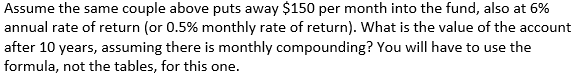 Assume the same couple above puts away $150 per month into the fund, also at 6%
annual rate of return (or 0.5% monthly rate of return). What is the value of the account
after 10 years, assuming there is monthly compounding? You will have to use the
formula, not the tables, for this one.
