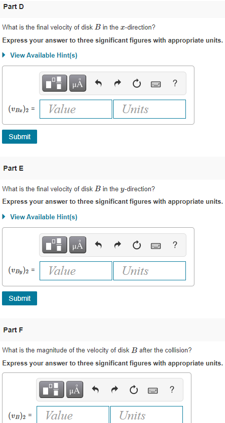 Part D
What is the final velocity of disk B in the r-direction?
Express your answer to three significant figures with appropriate units.
• View Available Hint(s)
HẢ
?
(VBz)2 = Value
Units
Submit
Part E
What is the final velocity of disk B in the y-direction?
Express your answer to three significant figures with appropriate units.
• View Available Hint(s)
?
(vBy)2 = Value
Units
Submit
Part F
What is the magnitude of the velocity of disk B after the collision?
Express your answer to three significant figures with appropriate units.
?
(vB)2 =
Value
Units
