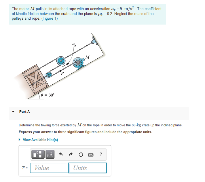 The motor M pulls in its attached rope with an acceleration a, = 9 m/s? . The coefficient
of kinetic friction between the crate and the plane is 4 = 0.2. Neglect the mass of the
pulleys and rope. (Figure 1)
TA
e = 30°
Part A
Determine the towing force exerted by M on the rope in order to move the 80-kg crate up the inclined plane.
Express your answer to three significant figures and include the appropriate units.
• View Available Hint(s)
HẢ
?
T =
Value
Units
