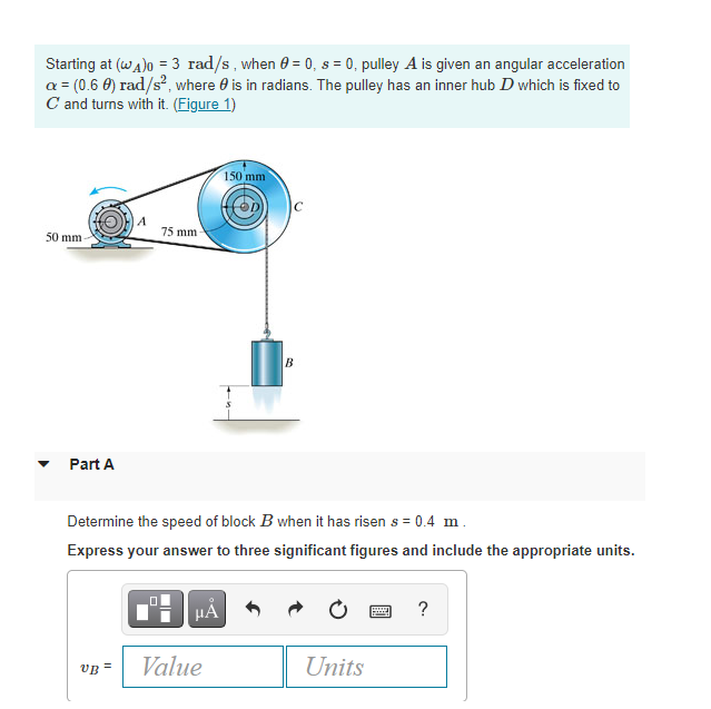 Starting at (wa)o = 3 rad/s, when 0 = 0, s = 0, pulley A is given an angular acceleration
a = (0.6 0) rad/s?, where 0 is in radians. The pulley has an inner hub D which is fixed to
C and turns with it. (Figure 1)
150 mm
75 mm
50 mm
Part A
Determine the speed of block B when it has risen s = 0.4 m.
Express your answer to three significant figures and include the appropriate units.
HÁ
vB =
Value
Units
