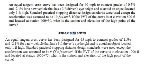 An equal-tangent crest curve has been designed for 60 mph to connect grades of 0.5%
and -2.1% for a new vehicle that has a 3 ft driver's eye height and to avoid an object located
only 1 ft high. Standard practical stopping distance design standards were used except the
acceleration was assumed to be 10 ft/sec². If the PVT of the curve is at elevation 500 ft
and located at station 400+50, what is the station and elevation of the high point of the
curve?
Example prop below:
An equal-tangent crest curve has been designed for 65 mph to connect grades of 1.5%
and-2.1% for a new vehicle that has a 3 ft driver's eye height and to avoid an object located
only 1 ft high. Standard practical stopping distance design standards were used except the
acceleration was assumed to be 9 fftt/sseeee2. If the PVT of the curve is at elevation 1000 ft
and located at station 1000+75, what is the station and elevation of the high point of the
curve?