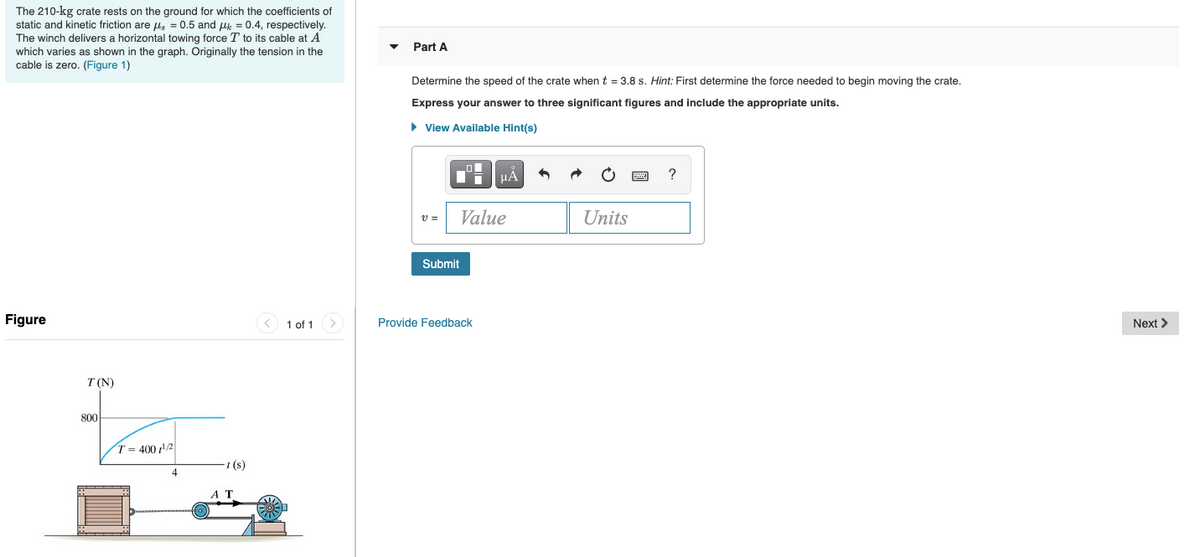 ### Physics Problem: Speed of a Crate

**Context:**
In this problem, you will find the speed of a 210-kg crate under the influence of a variable horizontal force exerted by a winch.

**Given Data:**
- The mass of the crate: \( 210 \) kg
- Coefficient of static friction (\(\mu_s\)): \( 0.5 \)
- Coefficient of kinetic friction (\(\mu_k\)): \( 0.4 \)
- The winch delivers a variable horizontal towing force \( T \) to its cable at point \( A \).

**Objective:**
Determine the speed of the crate at \( t = 3.8 \) seconds.

**Part A:**
First, determine the force needed to begin moving the crate. Then, compute its speed.

**Instructions:**
Express your answer to three significant figures and include the appropriate units.

---

#### Diagram Description:
The diagram depicts a crate being pulled by a winch. The tension \( T \) in the cable varies over time as described by the function \( T = 400t^{1/2} \). The tension \( T \) (in Newtons) increases from \( 0 \) to \( 800 \) N as the time \( t \) (in seconds) increases from \( 0 \) to \( 4 \) s.

**Figure 1:**
- A crate is shown on a flat surface.
- Cable attached to the crate is linked to a winch at point \( A \).
- A graph above illustrates the tension \( T \) in Newtons (N) over time \( t \) in seconds (s).

---

**Example Calculation:**
1. **Determine the force needed to overcome static friction:**
   \[
   F_{\text{static}} = \mu_s \cdot m \cdot g
   \]
   where \( g \) is the acceleration due to gravity (\( 9.8 \text{ m/s}^2 \)).

2. **Determine kinetic friction force once the crate starts moving:**
   \[
   F_{\text{kinetic}} = \mu_k \cdot m \cdot g
   \]

3. **Calculate the net force and eventually the acceleration:**
   \[
   F_{\text{net}} = T - F_{\text{kinetic}}
   \]
   \