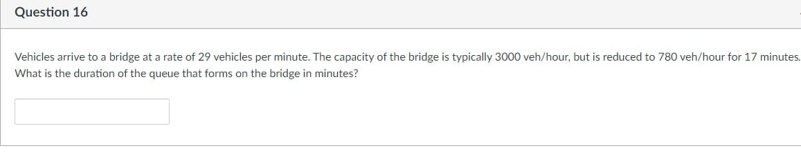 Question 16
Vehicles arrive to a bridge at a rate of 29 vehicles per minute. The capacity of the bridge is typically 3000 veh/hour, but is reduced to 780 veh/hour for 17 minutes.
What is the duration of the queue that forms on the bridge in minutes?