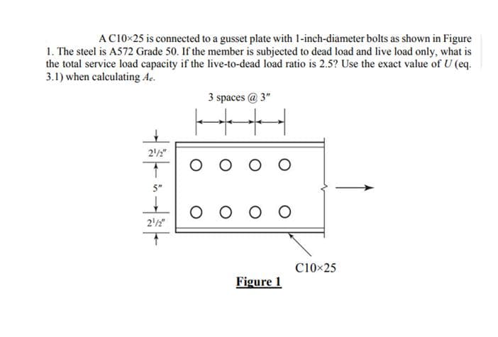 AC10x25 is connected to a gusset plate with 1-inch-diameter bolts as shown in Figure
1. The steel is A572 Grade 50. If the member is subjected to dead load and live load only, what is
the total service load capacity if the live-to-dead load ratio is 2.5? Use the exact value of U (eq.
3.1) when calculating Ae.
一
212"
1
5"
21/2"
3 spaces @ 3"
HH
O
оооо
Figure 1
C10x25