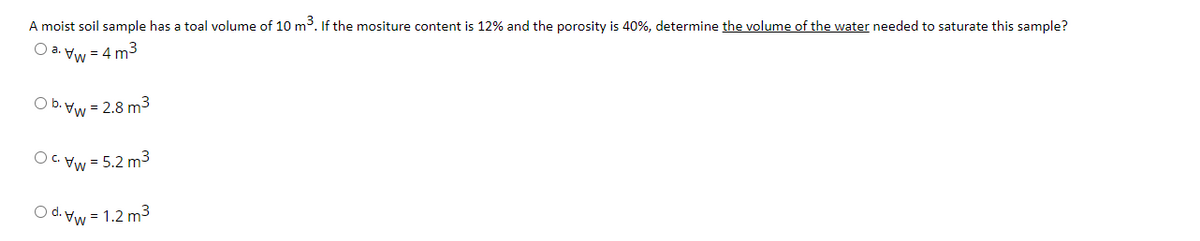 A moist soil sample has a toal volume of 10 m3. If the mositure content is 12% and the porosity is 40%, determine the volume of the water needed to saturate this sample?
O a. Vw = 4 m3
O b. Vw = 2.8 m³
OC. Vw = 5.2 m3
O d. Vw = 1.2 m3
