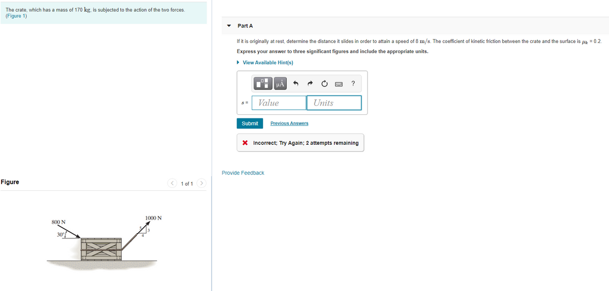 The crate, which has a mass of 170 kg, is subjected to the action of the two forces.
(Figure 1)
Part A
If it is originally at rest, determine the distance it slides in order to attain a speed of 8 m/s. The coefficient of kinetic friction between the crate and the surface is ur = 0.2.
Express your answer to three significant figures and include the appropriate units.
• View Available Hint(s)
HA
?
S =
Value
Units
Submit
Previous Answers
X Incorrect; Try Again; 2 attempts remaining
Provide Feedback
Figure
< 1 of 1
1000 N
800 N
30°
