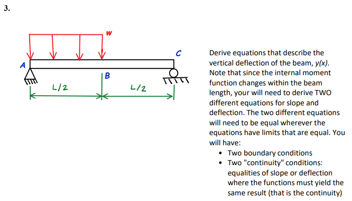 3.
W
Derive equations that describe the
vertical deflection of the beam, y(x).
Note that since the internal moment
B
function changes within the beam
length, your will need to derive TWO
different equations for slope and
deflection. The two different equations
will need to be equal wherever the
equations have limits that are equal. You
L/2
L/2
will have:
• Two boundary conditions
• Two "continuity" conditions:
equalities of slope or deflection
where the functions must yield the
same result (that is the continuity)
