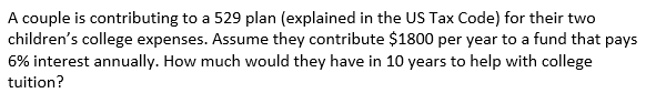 A couple is contributing to a 529 plan (explained in the US Tax Code) for their two
children's college expenses. Assume they contribute $1800 per year to a fund that pays
6% interest annually. How much would they have in 10 years to help with college
tuition?
