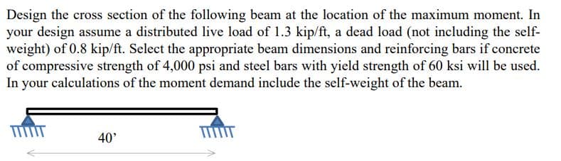 Design the cross section of the following beam at the location of the maximum moment. In
your design assume a distributed live load of 1.3 kip/ft, a dead load (not including the self-
weight) of 0.8 kip/ft. Select the appropriate beam dimensions and reinforcing bars if concrete
of compressive strength of 4,000 psi and steel bars with yield strength of 60 ksi will be used.
In your calculations of the moment demand include the self-weight of the beam.
TIIT
40'