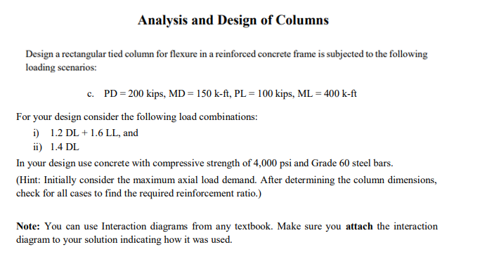 Analysis and Design of Columns
Design a rectangular tied column for flexure in a reinforced concrete frame is subjected to the following
loading scenarios:
c. PD = 200 kips, MD = 150 k-ft, PL = 100 kips, ML = 400 k-ft
For your design consider the following load combinations:
i) 1.2 DL +1.6 LL, and
ii) 1.4 DL
In your design use concrete with compressive strength of 4,000 psi and Grade 60 steel bars.
(Hint: Initially consider the maximum axial load demand. After determining the column dimensions,
check for all cases to find the required reinforcement ratio.)
Note: You can use Interaction diagrams from any textbook. Make sure you attach the interaction
diagram to your solution indicating how it was used.