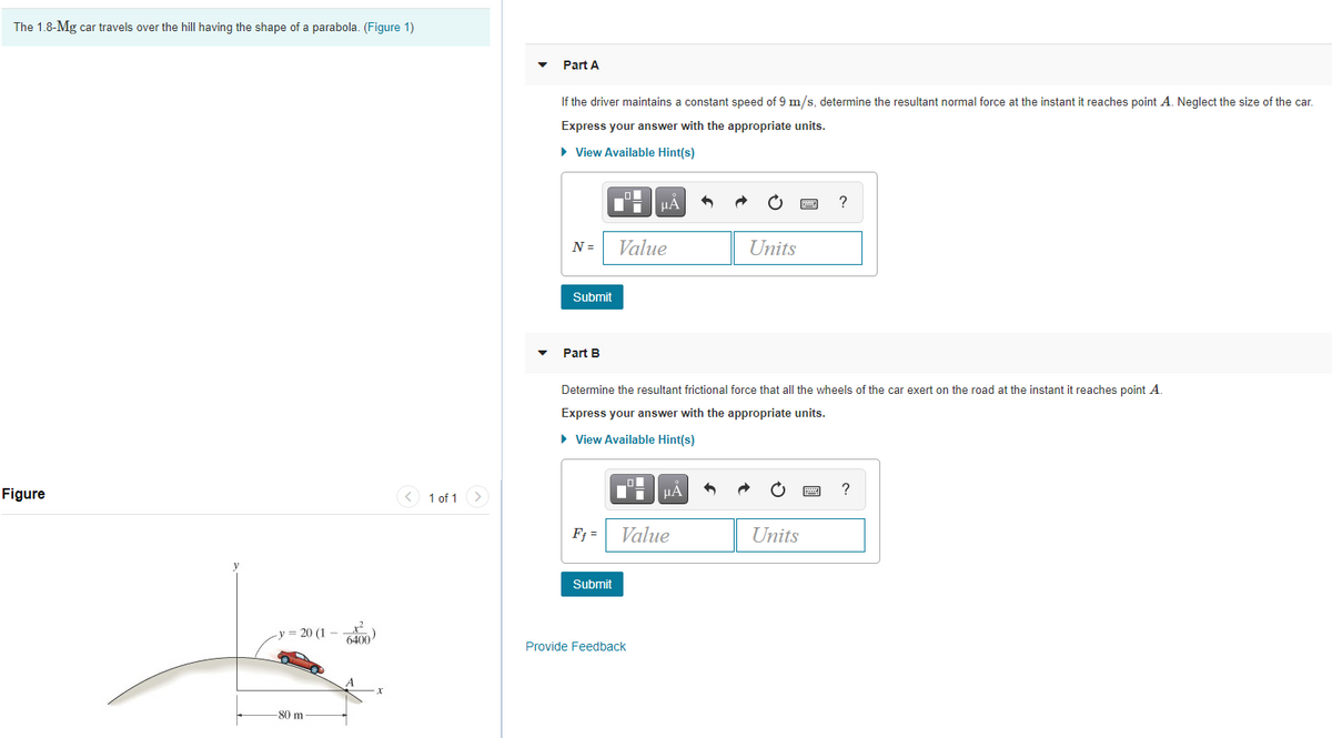 The 1.8-Mg car travels over the hill having the shape of a parabola. (Figure 1)
Part A
If the driver maintains a constant speed of 9 m/s, determine the resultant normal force at the instant it reaches point A. Neglect the size of the car.
Express your answer with the appropriate units.
• View Available Hint(s)
HẢ
?
N =
Value
Units
Submit
Part B
Determine the resultant frictional force that all the wheels of the car exert on the road at the instant it reaches point A
Express your answer with the appropriate units.
• View Available Hint(s)
Figure
< 1 of 1 >
HA
?
F; =
Value
Units
Submit
= 20 (1 - )
6400
Provide Feedback
-80 m
