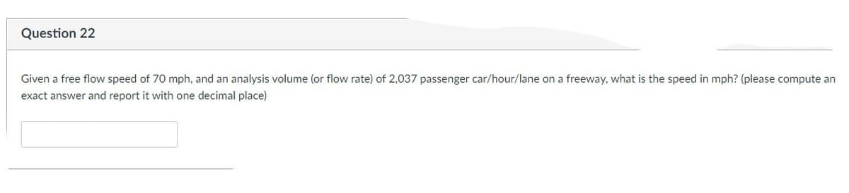 **Question 22**

Given a free flow speed of 70 mph, and an analysis volume (or flow rate) of 2,037 passenger car/hour/lane on a freeway, what is the speed in mph? (Please compute an exact answer and report it with one decimal place)

[Answer Text Box]

---

Explanation:

This question presents a scenario involving traffic flow on a freeway. It provides the "free flow speed," which is the speed vehicles travel at under low traffic density conditions, and asks you to compute the speed given a specific flow rate of cars per hour per lane. The flow rate is provided as 2,037 passenger cars/hour/lane.

To solve this, use traffic flow principles. The relationship between speed (v), flow rate (q), and density (k) in traffic flow theory is given by:

\[ q = k \cdot v \]

Where:
- \( q \) is the flow rate (cars/hour)
- \( k \) is the density (cars/mile)
- \( v \) is the speed (miles/hour)

Given:
- Free flow speed (\( v_f \)) = 70 mph
- Flow rate (\( q \)) = 2,037 cars/hour/lane

You will need to use this relationship to find the speed at the given flow rate, ensuring to report the final answer to one decimal place.
