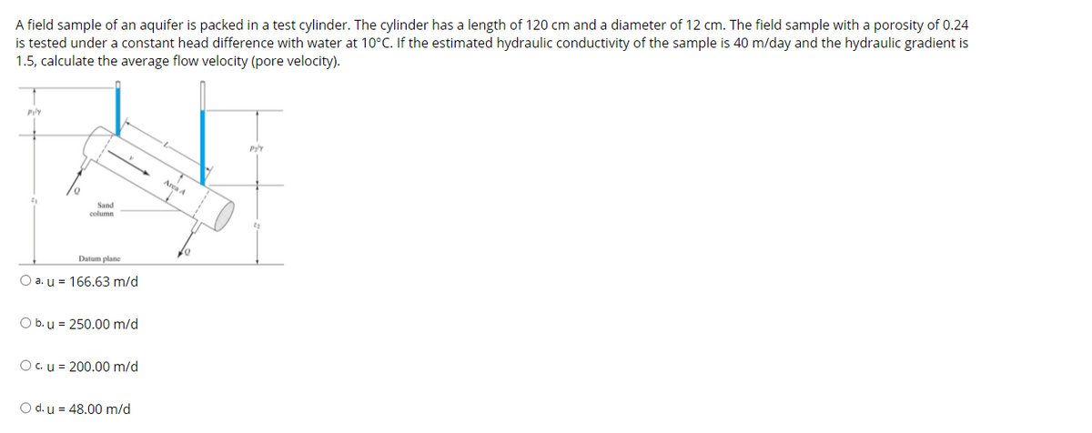 ### Calculating Average Flow Velocity in a Test Cylinder

**Problem Statement:**

A field sample of an aquifer is packed in a test cylinder. The cylinder has a length of 120 cm and a diameter of 12 cm. The field sample with a porosity of 0.24 is tested under a constant head difference with water at 10°C. If the estimated hydraulic conductivity of the sample is 40 m/day and the hydraulic gradient is 1.5, calculate the average flow velocity (pore velocity).

**Diagram Explanation:**

Below the problem statement, there is a diagram depicting the test cylinder setup:
- The test cylinder contains a sand column positioned between two pipes facilitating the water flow.
- Distances \( l \) (length of the sand column) and \( r \) (radius of the cylinder) are indicated.
- The datum plane is marked for reference.

**Options for the Average Flow Velocity (u):**

- **a. u = 166.63 m/d**
- **b. u = 250.00 m/d**
- **c. u = 200.00 m/d**
- **d. u = 48.00 m/d**

**Solution Approach:**

To solve for the average flow velocity \( u \), we can use the formula:

\[ u = \frac{K \cdot i}{n} \]

Where:
- \( K \) = Hydraulic conductivity = 40 m/day
- \( i \) = Hydraulic gradient = 1.5
- \( n \) = Porosity = 0.24

Plugging in the values:

\[ u = \frac{40 \, \text{m/day} \times 1.5}{0.24} \]
\[ u = \frac{60}{0.24} \]
\[ u = 250 \, \text{m/day} \]

**Answer:** b. \( \text{u} = 250.00 \, \text{m/day} \)

The calculation concludes that the average flow velocity (pore velocity) for the given field sample and conditions is 250.00 meters per day.

For more detailed explanations and additional practice problems, please proceed to the subsequent modules.