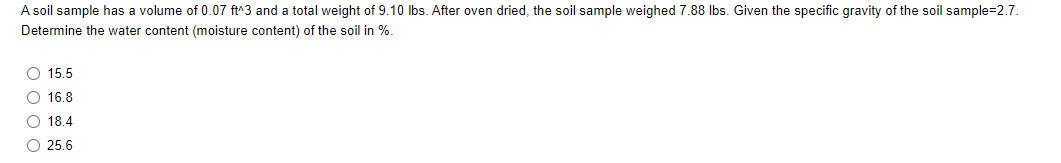 A soil sample has a volume of 0.07 ft^3 and a total weight of 9.10 Ibs. After oven dried, the soil sample weighed 7.88 Ibs. Given the specific gravity of the soil sample=2.7.
Determine the water content (moisture content) of the soil in %.
O 15.5
O 16.8
O 18.4
O 25.6
