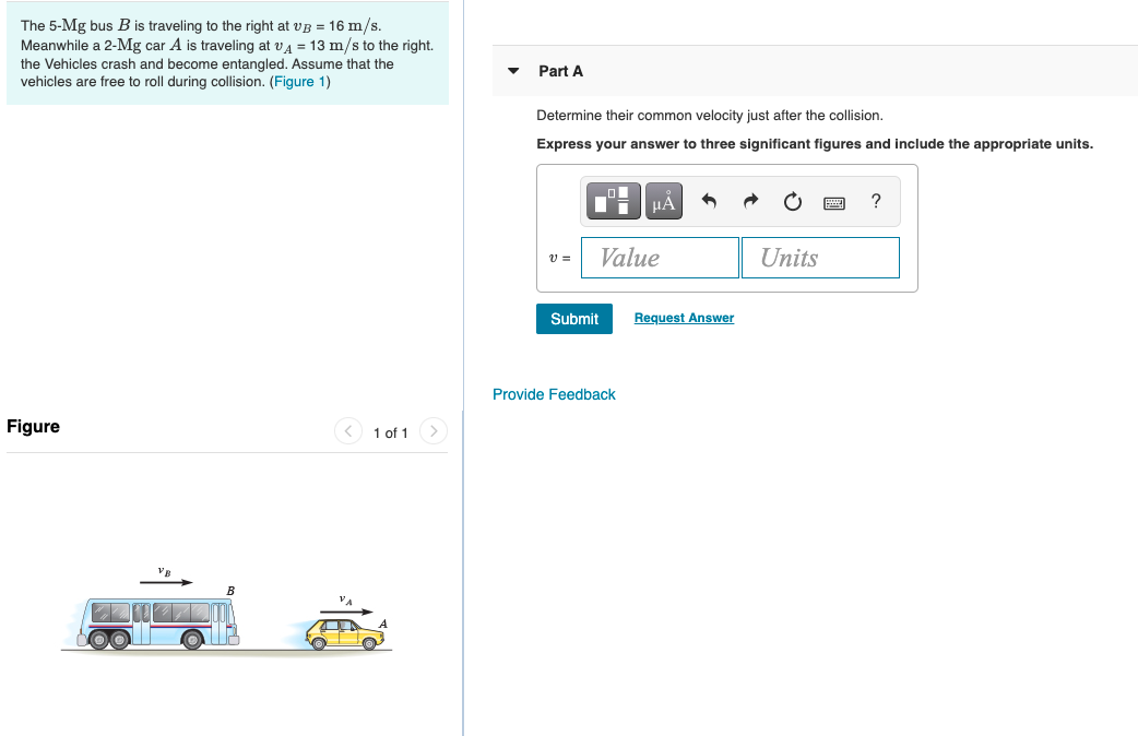 ---

### Physics Problem: Collision of a Bus and a Car

**Problem Description:**
The 5-Mg (megagram) bus \( B \) is traveling to the right at \( v_B = 16 \, \text{m/s} \). Meanwhile, a 2-Mg car \( A \) is traveling at \( v_A = 13 \, \text{m/s} \) to the right. The vehicles crash and become entangled. Assume that the vehicles are free to roll during the collision. 

#### Task:
**Part A:** Determine their common velocity just after the collision. Express your answer to three significant figures and include the appropriate units.

**Calculation Box:**
\[ v = \boxed{\text{Value}} \boxed{\text{Units}} \]

Submit your calculated value above by clicking "Submit."

---

**Figure:**
A diagram depicts the initial conditions of the problem. The left side shows a blue bus labeled \( B \), traveling to the right with an indicated velocity \( v_B \). On the right side of the bus, there is a yellow car labeled \( A \), also traveling to the right with an indicated velocity \( v_A \).

**Key Points for Students:**
- Understand the principle of conservation of momentum, which states that the total momentum of a closed system remains constant if it is not subjected to external forces.
- Use the formula for conservation of linear momentum for the calculation:
\[
(m_B \cdot v_B + m_A \cdot v_A) = (m_B + m_A) \cdot v_{\text{final}}
\]
where \( m_B \) and \( m_A \) are the masses of the bus and the car, respectively, and \( v_{\text{final}} \) is the common velocity just after the collision.

By solving the equation, you can find the velocity of the combined mass of the bus and car after they become entangled.

---

This problem helps illustrate the application of the conservation of momentum in collisions and provides practice with significant figures in physics calculations. Be sure to double-check units and arithmetic to ensure accuracy in your final answer.

---