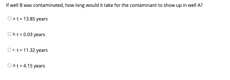 **Question:**

If well B was contaminated, how long would it take for the contaminant to show up in well A?

**Options:**

- a. t = 13.85 years
- b. t = 0.03 years
- c. t = 11.32 years
- d. t = 4.15 years

**Explanation:**
There are no diagrams or graphs associated with this question.