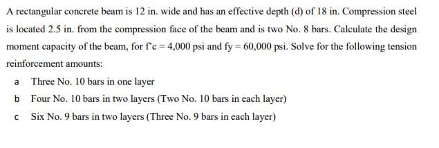 A rectangular concrete beam is 12 in. wide and has an effective depth (d) of 18 in. Compression steel
is located 2.5 in. from the compression face of the beam and is two No. 8 bars. Calculate the design
moment capacity of the beam, for f'c = 4,000 psi and fy = 60,000 psi. Solve for the following tension
reinforcement amounts:
a
b
C
Three No. 10 bars in one layer
Four No. 10 bars in two layers (Two No. 10 bars in each layer)
Six No. 9 bars in two layers (Three No. 9 bars in each layer)